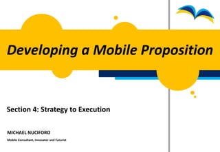 Developing a Mobile Proposition


Section 4: Strategy to Execution

MICHAEL NUCIFORO
Mobile Consultant, Innovator and Futurist
 