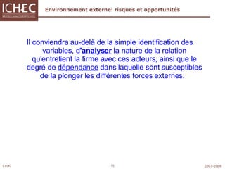 Environnement externe: risques et opportunités Il conviendra au-delà de la simple identification des variables, d ' analyser   la nature de la relation qu'entretient la firme avec ces acteurs, ainsi que le degré de  dépendance  dans laquelle sont susceptibles de la plonger les différentes forces externes.    