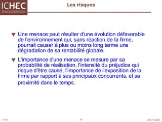 Les risques Une menace peut résulter d'une évolution défavorable de l'environnement qui, sans réaction de la firme, pourrait causer à plus ou moins long terme une dégradation de sa rentabilité globale. L'importance d'une menace se mesure par sa probabilité de réalisation, l'intensité du préjudice qui risque d'être causé, l'importance de l'exposition de la firme par rapport à ses principaux concurrents, et sa   proximité dans le temps.   