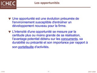 Les opportunités Une opportunité est une évolution présumée de l'environnement susceptible d'entraîner un développement nouveau pour la firme.  L'intensité d'une opportunité se mesure par la certitude plus ou moins grande de sa réalisation, l'avantage potentiel détenu sur les  concurrents , sa durabilité ou précarité et son importance par rapport à  son  portefeuille  d'activités.   