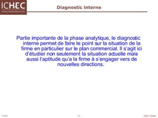 Diagnostic interne Partie importante de la phase analytique, le diagnostic interne permet de faire le point sur la situation de la firme en particulier sur le plan commercial. Il s’agit ici d’étudier non seulement la situation actuelle mais aussi l’aptitude qu’a la firme à s’engager vers de nouvelles directions.   