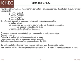 Méthode BANC Pour bien démarrer, il est très important de vérifier 4 critères essentiels dans le bon déroulement de votre projet :  B comme Budget  A comme Authority  N comme Need  C comme Calendar  En effet, quel que soit la nature de votre projet, vous devez connaître:  le budget alloué  les personnes qui ont autorité pour prendre les décisions nécessaires  les besoins et les objectifs visés  le planning et les différentes échéances  Prenons un exemple concret et simple : commander une pizza pour deux.  Budget: 10 euros  Authority: tu as le choix de la composition de la pizza  Need: nous avons faim et nous devons nous rassasier  Calendar: nous disposons d'une pause déjeuner de 1h30  Ce petit procédé mnémotechnique vous permettra de bien débuter votre projet.  Il ne faut absolument pas négliger la phase de lancement car elle conditionne totalement la suite .  