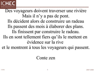Des voyageurs doivent traverser une rivière Mais il n’y a pas de pont. Ils décident alors de construire un radeau Ils passent des mois à élaborer des plans. Ils finissent par construire le radeau. Ils en sont tellement fiers qu’ils le mettent en  évidence sur la rive  et le montrent à tous les voyageurs qui passent. Conte zen 