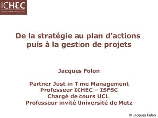 De la stratégie au plan d’actions  puis à la gestion de projets Jacques Folon Partner Just in Time Management Professeur ICHEC – ISFSC Chargé de cours UCL  Professeur invité Université de Metz 