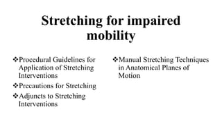 Stretching for impaired
mobility
Procedural Guidelines for
Application of Stretching
Interventions
Precautions for Stretching
Adjuncts to Stretching
Interventions
Manual Stretching Techniques
in Anatomical Planes of
Motion
 