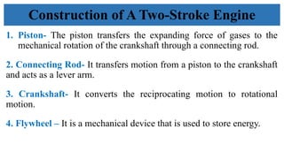1. Piston- The piston transfers the expanding force of gases to the
mechanical rotation of the crankshaft through a connecting rod.
2. Connecting Rod- It transfers motion from a piston to the crankshaft
and acts as a lever arm.
3. Crankshaft- It converts the reciprocating motion to rotational
motion.
4. Flywheel – It is a mechanical device that is used to store energy.
Construction of A Two-Stroke Engine
 