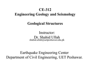 CE-312
Engineering Geology and Seismology
Geological Structures
Instructor:
Dr. Shahid Ullah
shahid.ullah@uetpeshawar.edu.pk
Earthquake Engineering Center
Department of Civil Engineering, UET Peshawar.
 