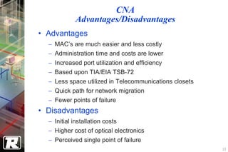 CNA
             Advantages/Disadvantages
• Advantages
  −   MAC’s are much easier and less costly
  −   Administration time and costs are lower
  −   Increased port utilization and efficiency
  −   Based upon TIA/EIA TSB-72
  −   Less space utilized in Telecommunications closets
  −   Quick path for network migration
  −   Fewer points of failure
• Disadvantages
  − Initial installation costs
  − Higher cost of optical electronics
  − Perceived single point of failure
                                                          10
 