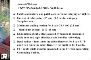 Horizontal Pathways
UTP/FTP INSTALLATION PRACTICE

Cable, connectors, and patch cords of same category or higher.
Untwist of cable pairs <13 mm (0.5 in.) for category
5 applications.
Maximum pulling tension for 4 pair 24 AWG (0.5 mm)
 should not exceed 110 N (25 lbf) .
Elimination of cable stress caused by tension in suspended
cable runs and tight clinched cable bundles (cable ties).
Bend radius > four times the cable diameter for 4 pair UTP
and > ten times the cable diameter for multi-pr UTP cable.
FTP cable shield must be grounded to the Telecommunication
Grounding Busbar.

                                                             44
 