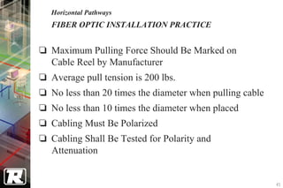 Horizontal Pathways
FIBER OPTIC INSTALLATION PRACTICE


Maximum Pulling Force Should Be Marked on
Cable Reel by Manufacturer
Average pull tension is 200 lbs.
No less than 20 times the diameter when pulling cable
No less than 10 times the diameter when placed
Cabling Must Be Polarized
Cabling Shall Be Tested for Polarity and
Attenuation


                                                        45
 