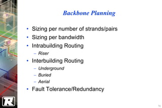 Backbone Planning

• Sizing per number of strands/pairs
• Sizing per bandwidth
• Intrabuilding Routing
  − Riser
• Interbuilding Routing
  − Underground
  − Buried
  − Aerial
• Fault Tolerance/Redundancy

                                       74
 