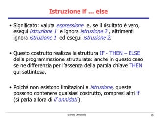Istruzione if ... else Significato: valuta  espressione   e, se il risultato è vero, esegui  istruzione 1   e ignora  istruzione 2  , altrimenti ignora  istruzione 1   ed esegui  istruzione 2 .   Questo costrutto realizza la struttura  IF - THEN – ELSE  della programmazione strutturata: anche in questo caso se ne differenzia per l’assenza della parola chiave  THEN  qui sottintesa. Poiché non esistono limitazioni a  istruzione , queste possono contenere   qualsiasi costrutto, compresi altri  if   (si parla allora di  if annidati  ). 