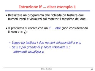 Istruzione if ... else: esempio 1 Realizzare un programma che richieda da tastiera due numeri interi e visualizzi sul monitor il massimo dei due. Il problema si risolve con un  if ... else  (non considerando il caso x = y): Legge da tastiera i due numeri chiamandoli x e y; Se x è più grande di y allora visualizza x ; altrimenti visualizza y. 