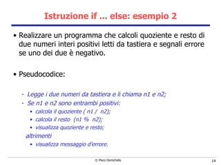 Istruzione if ... else: esempio 2 Realizzare un programma che calcoli quoziente e resto di due numeri interi positivi letti da tastiera e segnali errore se uno dei due è negativo. Pseudocodice: Legge i due numeri da tastiera e li chiama n1 e n2; Se n1 e n2 sono entrambi positivi: calcola il quoziente ( n1 /  n2); calcola il resto  (n1 %  n2); visualizza quoziente e resto; altrimenti visualizza messaggio d’errore. 