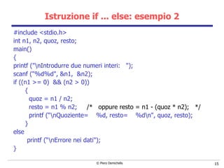 Istruzione if ... else: esempio 2 #include <stdio.h> int n1, n2, quoz, resto; main() { printf ("\nIntrodurre due numeri interi:  "); scanf ("%d%d", &n1,  &n2); if ((n1 >= 0)  && (n2 > 0)) { quoz = n1 / n2; resto = n1 % n2;  /*  oppure resto = n1 - (quoz * n2);  */ printf (“\nQuoziente=  %d, resto=  %d\n", quoz, resto); } else printf (“\nErrore nei dati"); } 