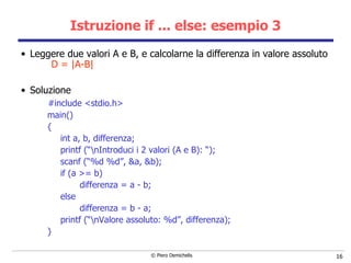 Istruzione if ... else:  esempio 3 Leggere due valori A e B, e calcolarne la differenza in valore assoluto  D = |A-B| Soluzione #include <stdio.h> main()  { int a, b, differenza; printf (“\nIntroduci i 2 valori (A e B): “); scanf (“%d %d”, &a, &b); if (a >= b)  differenza = a - b; else differenza = b - a; printf (“\nValore assoluto: %d”, differenza); } 