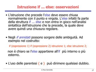 Istruzione if ... else: osservazioni L'istruzione che precede l' else  deve essere chiusa normalmente con il punto e virgola. L' else  infatti fa parte della struttura  if ... else  e non entra in gioco nell'analisi sintattica dell'istruzione che la precede, la quale deve avere   quindi una chiusura regolare. Negli  if annidati  possono sorgere delle ambiguità. Ad esempio nel costrutto: if (espressione 1) if (espressione 2)   istruzione 1; else istruzione 2; non è chiaro se l' else  appartiene all' if   più interno o più esterno. L'uso delle parentesi  {  e  }  può dirimere qualsiasi dubbio. 