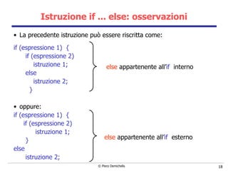 Istruzione if ... else: osservazioni La precedente istruzione può essere riscritta come: if (espressione 1)   { if (espressione 2)  istruzione 1; else istruzione 2; }    oppure: if (espressione 1)  { if (espressione 2)  istruzione 1; } else  istruzione 2; else  appartenente all’ if   interno else  appartenente all’ if   esterno 