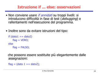 Istruzione if ... else: osservazioni Non conviene usare  if annidati  su troppi livelli: si introducono   difficoltà in fase di test ( debugging ) e  rallentamenti nell'esecuzione del programma. Inoltre sono da evitare istruzioni del tipo: if (dato1 == dato2)  flag = VERO;  else  flag = FALSO; che possono essere sostituite più elegantemente dalle assegnazioni: flag = (dato 1 == dato2); 