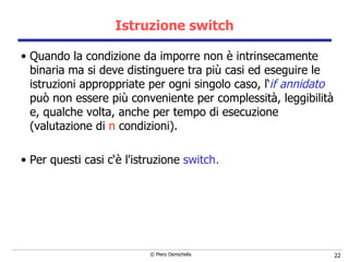 Istruzione switch Quando la condizione da imporre non è intrinsecamente binaria ma si deve   distinguere tra più casi ed eseguire le istruzioni approppriate per ogni   singolo caso, l‘ if annidato  può non essere più conveniente per   complessità, leggibilità e, qualche volta, anche per tempo di esecuzione (valutazione di  n   condizioni). Per questi casi c‘è l'istruzione  switch .  
