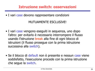 Istruzione switch: osservazioni I vari  case  devono rappresentare condizioni  MUTUAMENTE ESCLUSIVE! I vari  case  vengono eseguiti in sequenza, uno dopo l’altro: per evitarlo è necessario interrompere il flusso usando l’istruzione  break  alla fine di ogni blocco di istruzioni (il flusso prosegue con la prima istruzione successiva alla  switch ). Se il blocco di  default   non è presente e nessun  case   viene soddisfatto, l’esecuzione procede con la prima istruzione che segue la  switch . 