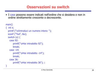 Osservazioni su switch I  case  possono essere indicati nell’ordine che si desidera e non in ordine strettamente crescente o decrescente. main()  {  int x; printf (“\nIntroduci un numero intero: “); scanf (“%d”, &x); switch (x) { case 92: printf(“\nHai introdotto 92“); break; case -14: printf(“\nHai introdotto -14“); break; case 36: printf(“\nHai introdotto 36“);  }  } 