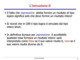 L’istruzione if Il fatto che  espressione   debba fornire un risultato di tipo logico significa solo che deve fornire un risultato intero! Si ricordi che in C89 il tipo logico è simulato dal tipo intero short. In definitiva dunque per  espressione   è accettabile qualsiasi cosa fornisca un risultato intero: sarà interpretata come  falsa  se il suo valore risulta 0,  vera  se il suo valore risulta diverso da 0. 