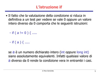 L’istruzione if Il fatto che la valutazione della condizione si riduca in definitiva a un test per vedere se vale 0 oppure un valore intero diverso da 0 comporta che le seguenti istruzioni: if ( a != 0 ) { ..... if ( a ) { ..... se  a  è un numero dichiarato intero ( int  oppure  long int)  siano assolutamente equivalenti. Infatti qualsiasi valore di  a  diverso da 0 rende la condizione vera in entrambi i casi.  