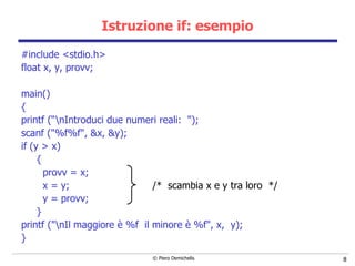 Istruzione if: esempio #include <stdio.h> float x, y, provv; main() { printf (“\nIntroduci due numeri reali:  "); scanf ("%f%f", &x, &y); if (y > x) { provv = x;  x = y;  /*  scambia x e y tra loro  */ y = provv; } printf ("\nIl maggiore è %f  il minore è %f", x,  y); } 