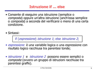 Istruzione if ... else Consente di eseguire una istruzione (semplice o  composta ) oppure un'altra istruzione (anch’essa semplice o  composta ) a seconda del verificarsi o meno di una certa condizione. Sintassi: if ( espressione )  istruzione 1 ; else  istruzione 2 ; espressione  è una variabile logica o una espressione con risultato logico racchiusa tra parentesi tonde; istruzione 1   e  istruzione 2   possono essere semplici o  composte  (ovvero un gruppo di istruzioni racchiuse tra parentesi graffe).   
