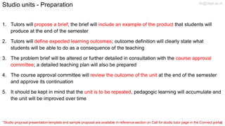 Studio units - Preparation
1. Tutors will propose a brief; the brief will include an example of the product that students will
produce at the end of the semester
2. Tutors will define expected learning outcomes; outcome definition will clearly state what
students will be able to do as a consequence of the teaching
3. The problem brief will be altered or further detailed in consultation with the course approval
committee; a detailed teaching plan will also be prepared
4. The course approval committee will review the outcome of the unit at the end of the semester
and approve its continuation
5. It should be kept in mind that the unit is to be repeated, pedagogic learning will accumulate and
the unit will be improved over time
*Studio proposal presentation template and sample proposal are available in reference section on Call for studio tutor page in the Connect portal.
tlc@cept.ac.in
3
 