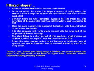 Filling of stopes* ...
 Fits relief and redistribution of stresses in the massif.
 To be left empty, the stopes can begin a process of caving when they
started is hard to stop and much of the infrastructure and mine reserves
can be lost.
 Common fillers are CHF (cemented hydraulic fill) and Paste Fill. One
advantage of the paste fill is that there is little water to drain, compared to
CHF.
 Once the stope is empty, it is blocked at the bottom, with the construction
of barricades (bulkheads).
 It is also equipped with vents which connect with the inner part of the
stope and allow water drainage.
 The stope filling in a short period of time produces great pressure on
bulkheads, which can rupture, with risk to facilities and staff.
 Paste fill is safer because in the event of breakage of bulkheads material
spreads over shorter distances, due to the lower amount of water in the
composition.
*Sloane, L., 2010. Sublevel open stoping: design of the O640, L651 and N659 sublevel open
stopes in the 3000 orebody of the Mount Isa copper mines, Queensland, Australia.
Department of Mining, University of Pretoria.
Prof. Dr. H.Z. Harraz Presentation
sublevel stoping
28
 