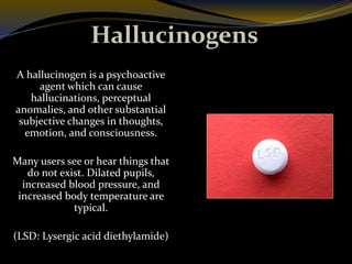 Hallucinogens
A hallucinogen is a psychoactive
agent which can cause
hallucinations, perceptual
anomalies, and other substantial
subjective changes in thoughts,
emotion, and consciousness.
Many users see or hear things that
do not exist. Dilated pupils,
increased blood pressure, and
increased body temperature are
typical.
(LSD: Lysergic acid diethylamide)
 