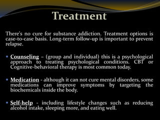 Treatment
There's no cure for substance addiction. Treatment options is
case-to-case basis. Long-term follow-up is important to prevent
relapse.
 Counseling – (group and individual) this is a psychological
approach to treating psychological conditions. CBT or
Cognitive-behavioral therapy is most common today.
 Medication - although it can not cure mental disorders, some
medications can improve symptoms by targeting the
biochemicals inside the body.
 Self-help - including lifestyle changes such as reducing
alcohol intake, sleeping more, and eating well.
 