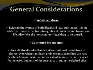 General Considerations
 Substance abuse.
 Refers to the overuse of both illegal and legal substances. It is an
addictive disorder that leads to significant problems and hazards in
life. Alcohol is the most common legal drug to be abused.
 Substance dependence.
 An addictive disorder that describes continued use of drugs or
alcohol, even when significant problems related to their use have
developed. Signs include an increased tolerance—that is, the need
for increased amounts of the substance to attain the desired effect.
 