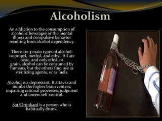Alcoholism
An addiction to the consumption of
alcoholic beverages or the mental
illness and compulsive behavior
resulting from alcohol dependency.
There are 3 main types of alcohol:
isopropyl, methyl, and ethyl. All are
toxic, and only ethyl, or
grain, alcohol can be consumed by
humans, but the others find use as
sterilizing agents, or as fuels.
Alcohol is a depressant. It attacks and
numbs the higher brain centers,
impairing rational processes, judgment
and lowers self-control.
Sot/Drunkard is a person who is
habitually drunk.
 