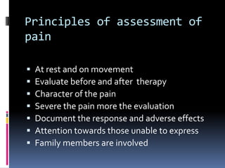 Principles of assessment of
pain








At rest and on movement
Evaluate before and after therapy
Character of the pain
Severe the pain more the evaluation
Document the response and adverse effects
Attention towards those unable to express
Family members are involved

 