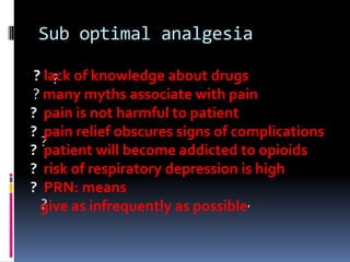 Sub optimal analgesia
? lack of knowledge about drugs
?
? many myths associate with pain
? pain is not harmful to patient
? pain relief obscures signs of complications
?
? patient will become addicted to opioids
? risk of respiratory depression is high
? PRN: means
?
give as infrequently as possible’

 