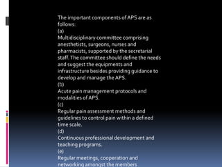 The important components of APS are as
follows:
(a)
Multidisciplinary committee comprising
anesthetists, surgeons, nurses and
pharmacists, supported by the secretarial
staff. The committee should define the needs
and suggest the equipments and
infrastructure besides providing guidance to
develop and manage the APS.
(b)
Acute pain management protocols and
modalities of APS.
(c)
Regular pain assessment methods and
guidelines to control pain within a defined
time scale.
(d)
Continuous professional development and
teaching programs.
(e)
Regular meetings, cooperation and
networking amongst the members

 