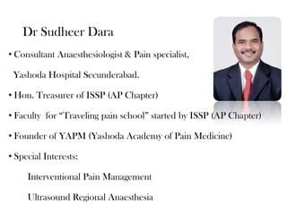 Dr Sudheer Dara
• Consultant Anaesthesiologist & Pain specialist,
Yashoda Hospital Secunderabad.
• Hon. Treasurer of ISSP (AP Chapter)
• Faculty for “Traveling pain school” started by ISSP (AP Chapter)
• Founder of YAPM (Yashoda Academy of Pain Medicine)
• Special Interests:

Interventional Pain Management
Ultrasound Regional Anaesthesia

 