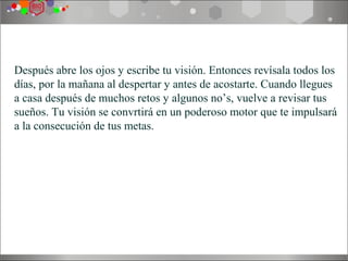 Después abre los ojos y escribe tu visión. Entonces revísala todos los
días, por la mañana al despertar y antes de acostarte. Cuando llegues
a casa después de muchos retos y algunos no’s, vuelve a revisar tus
sueños. Tu visión se convrtirá en un poderoso motor que te impulsará
a la consecución de tus metas.
 
