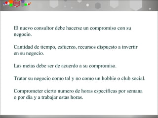 HACERSE COMPROMISO
El nuevo consultor debe hacerse un compromiso con su
negocio.

Cantidad de tiempo, esfuerzo, recursos dispuesto a invertir
en su negocio.

Las metas debe ser de acuerdo a su compromiso.

Tratar su negocio como tal y no como un hobbie o club social.

Comprometer cierto numero de horas especificas por semana
o por día y a trabajar estas horas.
 