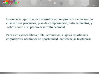Es escencial que el nuevo consultor se comprometa a educarse en
cuanto a sus productos, plan de compensacion, entrenamientos, y
 sobre a todo a su propio desarrollo personal.

Para esto existen libros, CDs, seminarios, viajes a las oficinas
corporativas, reuniones de oportunidad, conferencias telefónicas,
etc.
 