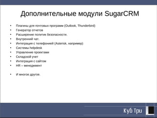 Дополнительные модули SugarCRM
•   Плагины для почтовых программ (Outlook, Thunderbird)
•   Генератор отчетов
•   Расширение политик безопасности.
•   Внутренний чат.
•   Интеграция с телефонией (Asterisk, например)
•   Системы helpdesk
•   Управление проектами
•   Складской учет
•   Интеграция с сайтом
•   HR – менеджмент

•   И многое другое.
 