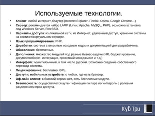 Используемые технологии.
•   Клиент: любой интернет-браузер (Internet Explorer, Firefox, Opera, Google Chrome…)
•   Сервер: рекомендуется набор LAMP (Linux, Apache, MySQL, PHP), возможна установка
    под Windows Server, FreeBSD.
•   Варианты доступа: из локальной сети, из Интернет, удаленный доступ, хранение системы
    на хостинге/виртуальном сервере.
•   Язык программирования: PHP.
•   Доработки: система с открытым исходным кодом и документацией для разработчика.
•   Обновления: бесплатные.
•   Дополнения: множество модулей под разные бизнес-задачи (HR, бюджетирование,
    документооборот, интеграция, проектный менеджмент и т.д.)
•   Интерфейс: мультиязычный, в том числе русский. Возможно создание собственного
    перевода системы.
•   Лицензирование: бесплатно, GPL.
•   Доступ с мобильных устройств: с любых, где есть браузер.
•   Оф-лайн клиент: в базовой версии нет, есть бесплатные модули.
•   Безопасность: осуществляется аутентификация по паре логин/пароль с ролевым
    разделением прав доступа.
 