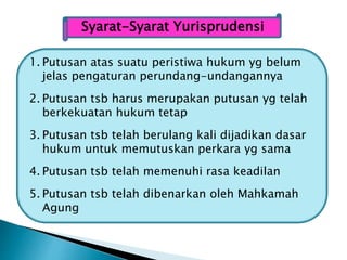 Syarat-Syarat Yurisprudensi
1. Putusan atas suatu peristiwa hukum yg belum
jelas pengaturan perundang-undangannya
2. Putusan tsb harus merupakan putusan yg telah
berkekuatan hukum tetap
3. Putusan tsb telah berulang kali dijadikan dasar
hukum untuk memutuskan perkara yg sama
4. Putusan tsb telah memenuhi rasa keadilan
5. Putusan tsb telah dibenarkan oleh Mahkamah
Agung
 