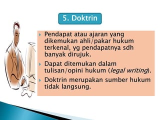  Pendapat atau ajaran yang
dikemukan ahli/pakar hukum
terkenal, yg pendapatnya sdh
banyak dirujuk.
 Dapat ditemukan dalam
tulisan/opini hukum (legal writing).
 Doktrin merupakan sumber hukum
tidak langsung.
5. Doktrin
 