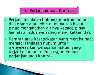  Perjanjian adalah hubungan hukum antara
dua orang atau lebih di mana salah satu
pihak mengikatkan dirinya kepada pihak
lain atau keduanya saling mengikatkan diri.
 Kontrak atau kesepakatan yang mereka buat
menjadi landasan hukum untuk
menyelesaikan persoalan hukum yang
terjadi di antara mereka yg membuat
perjanjian atau kontrak.
.
6. Perjanjian atau Kontrak
 