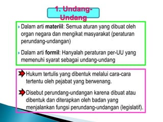  Dalam arti materiil: Semua aturan yang dibuat oleh
organ negara dan mengikat masyarakat (peraturan
perundang-undangan)
 Dalam arti formil: Hanyalah peraturan per-UU yang
memenuhi syarat sebagai undang-undang
1. Undang-
Undang
Hukum tertulis yang dibentuk melalui cara-cara
tertentu oleh pejabat yang berwenang.
Disebut perundang-undangan karena dibuat atau
dibentuk dan diterapkan oleh badan yang
menjalankan fungsi perundang-undangan (legislatif).
 
