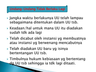  Jangka waktu berlakunya UU telah lampau
sebagaimana ditentukan dalam UU tsb.
 Keadaan/hal untuk mana UU itu diadakan
sudah tdk ada lagi
 Telah dicabut oleh instansi yg membuatnya
atau instansi yg berwenang mencabutnya
 Telah diadakan UU baru yg isinya
bertentangan UU tsb.
 Timbulnya hukum kebiasaan yg bertentang
dg UU tsb sehingga ia tdk lagi ditaati.
Undang-Undang Tidak Berlaku Lagi
 
